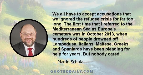 We all have to accept accusations that we ignored the refugee crisis for far too long. The first time that I referred to the Mediterranean Sea as Europe's cemetery was in October 2013, when hundreds of people drowned