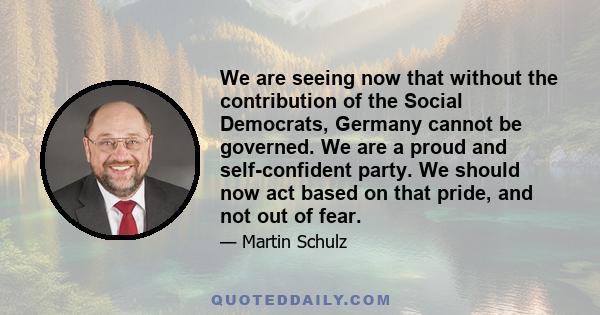 We are seeing now that without the contribution of the Social Democrats, Germany cannot be governed. We are a proud and self-confident party. We should now act based on that pride, and not out of fear.