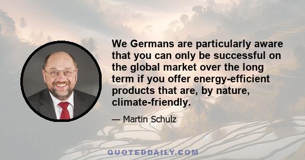 We Germans are particularly aware that you can only be successful on the global market over the long term if you offer energy-efficient products that are, by nature, climate-friendly.