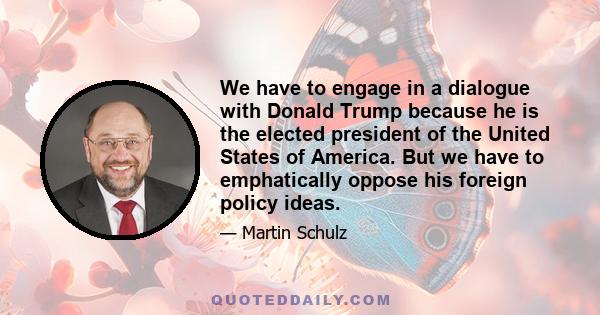 We have to engage in a dialogue with Donald Trump because he is the elected president of the United States of America. But we have to emphatically oppose his foreign policy ideas.