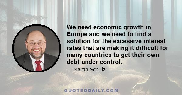 We need economic growth in Europe and we need to find a solution for the excessive interest rates that are making it difficult for many countries to get their own debt under control.