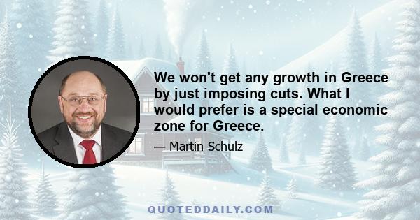 We won't get any growth in Greece by just imposing cuts. What I would prefer is a special economic zone for Greece.