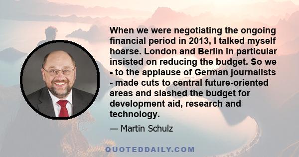 When we were negotiating the ongoing financial period in 2013, I talked myself hoarse. London and Berlin in particular insisted on reducing the budget. So we - to the applause of German journalists - made cuts to