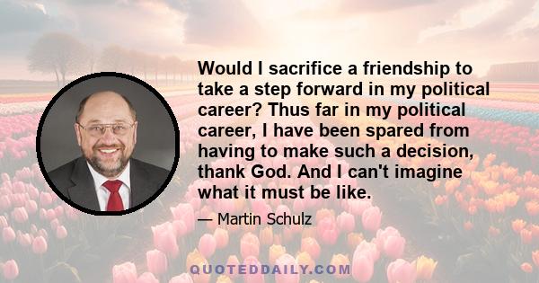 Would I sacrifice a friendship to take a step forward in my political career? Thus far in my political career, I have been spared from having to make such a decision, thank God. And I can't imagine what it must be like.