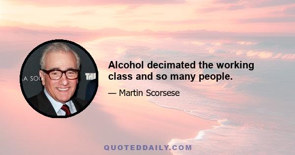 Alcohol decimated the working class and so many people.