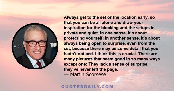 Always get to the set or the location early, so that you can be all alone and draw your inspiration for the blocking and the setups in private and quiet.