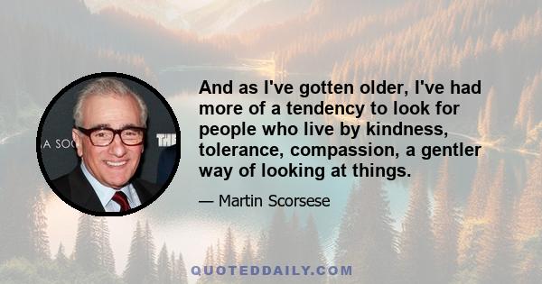 And as I've gotten older, I've had more of a tendency to look for people who live by kindness, tolerance, compassion, a gentler way of looking at things.