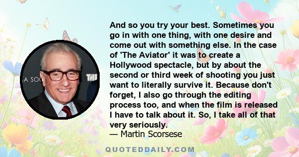 And so you try your best. Sometimes you go in with one thing, with one desire and come out with something else. In the case of 'The Aviator' it was to create a Hollywood spectacle, but by about the second or third week