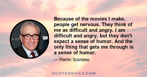 Because of the movies I make, people get nervous. They think of me as difficult and angry. I am difficult and angry, but they don't expect a sense of humor. And the only thing that gets me through is a sense of humor.