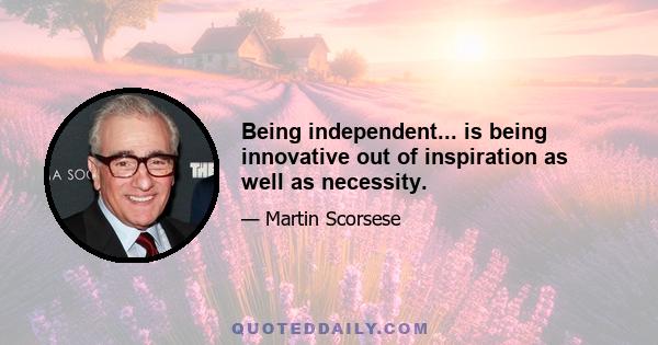 Being independent... is being innovative out of inspiration as well as necessity.