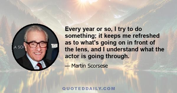 Every year or so, I try to do something; it keeps me refreshed as to what's going on in front of the lens, and I understand what the actor is going through.