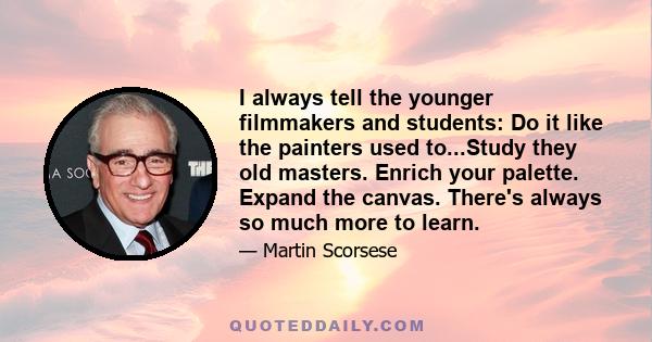 I always tell the younger filmmakers and students: Do it like the painters used to...Study they old masters. Enrich your palette. Expand the canvas. There's always so much more to learn.