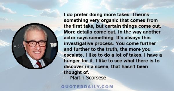 I do prefer doing more takes. There's something very organic that comes from the first take, but certain things come out. More details come out, in the way another actor says something. It's always this investigative