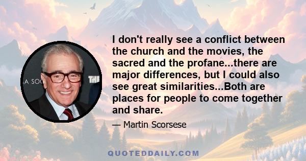 I don't really see a conflict between the church and the movies, the sacred and the profane...there are major differences, but I could also see great similarities...Both are places for people to come together and share.