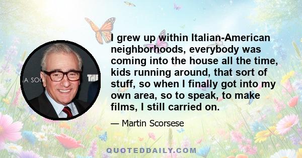 I grew up within Italian-American neighborhoods, everybody was coming into the house all the time, kids running around, that sort of stuff, so when I finally got into my own area, so to speak, to make films, I still