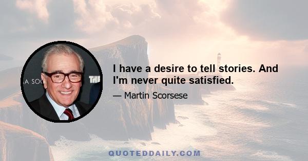 I have a desire to tell stories. And I'm never quite satisfied.