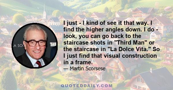 I just - I kind of see it that way. I find the higher angles down. I do - look, you can go back to the staircase shots in Third Man or the staircase in La Dolce Vita. So I just find that visual construction in a frame.