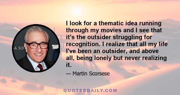 I look for a thematic idea running through my movies and I see that it's the outsider struggling for recognition. I realize that all my life I've been an outsider, and above all, being lonely but never realizing it.