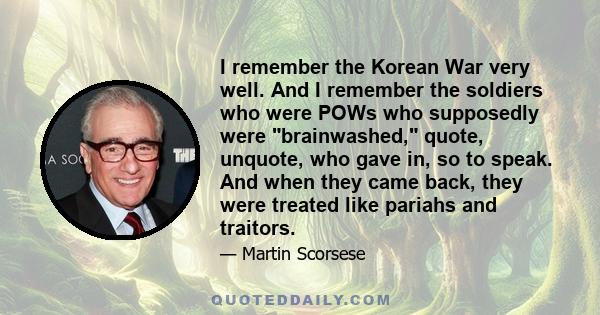 I remember the Korean War very well. And I remember the soldiers who were POWs who supposedly were brainwashed, quote, unquote, who gave in, so to speak. And when they came back, they were treated like pariahs and