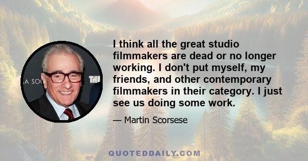 I think all the great studio filmmakers are dead or no longer working. I don't put myself, my friends, and other contemporary filmmakers in their category. I just see us doing some work.