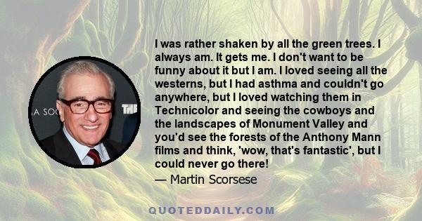 I was rather shaken by all the green trees. I always am. It gets me. I don't want to be funny about it but I am. I loved seeing all the westerns, but I had asthma and couldn't go anywhere, but I loved watching them in