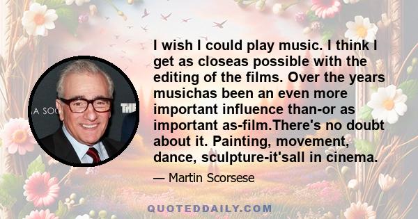 I wish I could play music. I think I get as closeas possible with the editing of the films. Over the years musichas been an even more important influence than-or as important as-film.There's no doubt about it. Painting, 