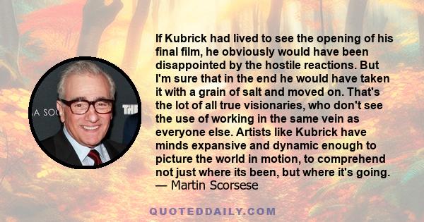 If Kubrick had lived to see the opening of his final film, he obviously would have been disappointed by the hostile reactions. But I'm sure that in the end he would have taken it with a grain of salt and moved on.