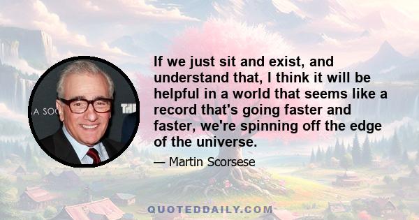 If we just sit and exist, and understand that, I think it will be helpful in a world that seems like a record that's going faster and faster, we're spinning off the edge of the universe.