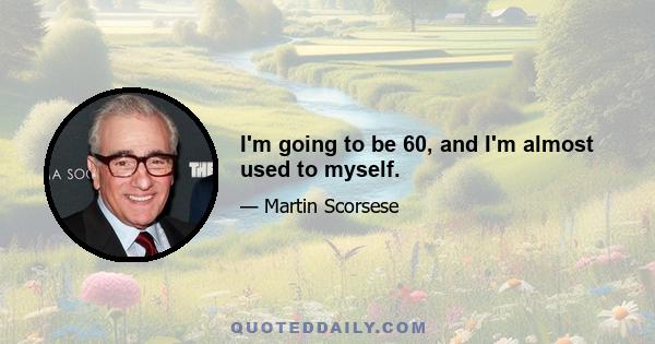 I'm going to be 60, and I'm almost used to myself.