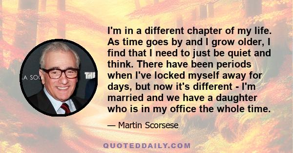 I'm in a different chapter of my life. As time goes by and I grow older, I find that I need to just be quiet and think. There have been periods when I've locked myself away for days, but now it's different - I'm married 