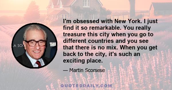 I'm obsessed with New York. I just find it so remarkable. You really treasure this city when you go to different countries and you see that there is no mix. When you get back to the city, it's such an exciting place.