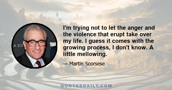 I'm trying not to let the anger and the violence that erupt take over my life. I guess it comes with the growing process, I don't know. A little mellowing.