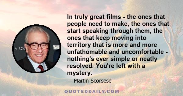 In truly great films - the ones that people need to make, the ones that start speaking through them, the ones that keep moving into territory that is more and more unfathomable and uncomfortable - nothing's ever simple