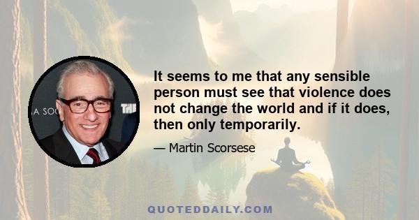 It seems to me that any sensible person must see that violence does not change the world and if it does, then only temporarily.