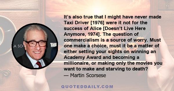 It’s also true that I might have never made Taxi Driver [1976] were it not for the success of Alice [Doesn’t Live Here Anymore, 1974]. The question of commercialism is a source of worry. Must one make a choice, must it