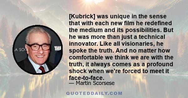 [Kubrick] was unique in the sense that with each new film he redefined the medium and its possibilities. But he was more than just a technical innovator. Like all visionaries, he spoke the truth. And no matter how