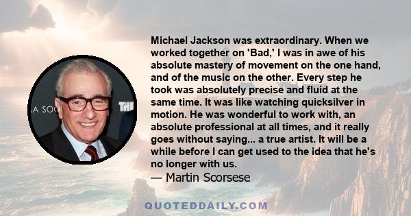 Michael Jackson was extraordinary. When we worked together on 'Bad,' I was in awe of his absolute mastery of movement on the one hand, and of the music on the other. Every step he took was absolutely precise and fluid