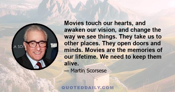 Movies touch our hearts, and awaken our vision, and change the way we see things. They take us to other places. They open doors and minds. Movies are the memories of our lifetime. We need to keep them alive.