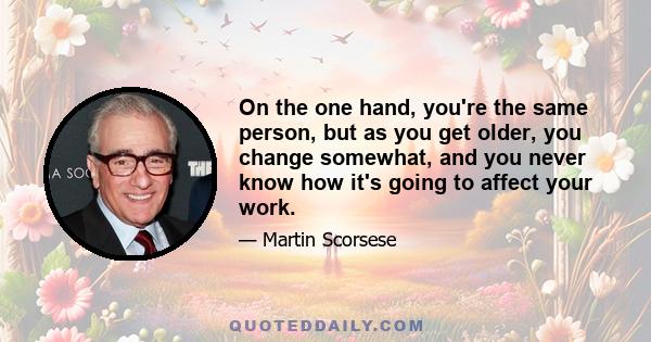 On the one hand, you're the same person, but as you get older, you change somewhat, and you never know how it's going to affect your work.