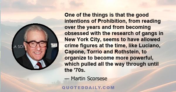 One of the things is that the good intentions of Prohibition, from reading over the years and from becoming obsessed with the research of gangs in New York City, seems to have allowed crime figures at the time, like