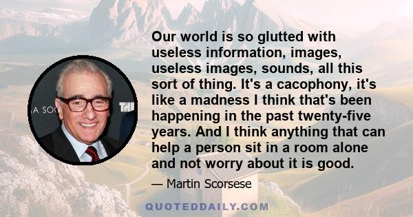 Our world is so glutted with useless information, images, useless images, sounds, all this sort of thing. It's a cacophony, it's like a madness I think that's been happening in the past twenty-five years. And I think