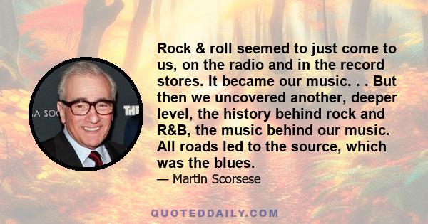 Rock & roll seemed to just come to us, on the radio and in the record stores. It became our music. . . But then we uncovered another, deeper level, the history behind rock and R&B, the music behind our music. All roads