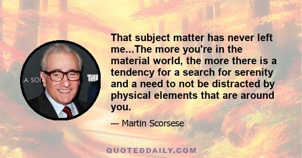 That subject matter has never left me...The more you're in the material world, the more there is a tendency for a search for serenity and a need to not be distracted by physical elements that are around you.