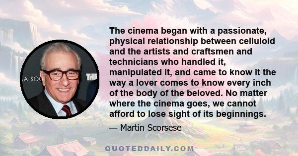 The cinema began with a passionate, physical relationship between celluloid and the artists and craftsmen and technicians who handled it, manipulated it, and came to know it the way a lover comes to know every inch of