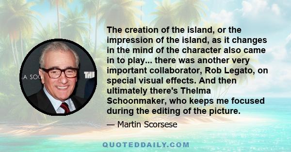 The creation of the island, or the impression of the island, as it changes in the mind of the character also came in to play... there was another very important collaborator, Rob Legato, on special visual effects. And