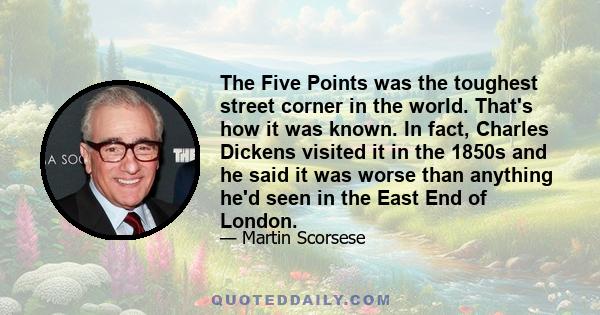 The Five Points was the toughest street corner in the world. That's how it was known. In fact, Charles Dickens visited it in the 1850s and he said it was worse than anything he'd seen in the East End of London.