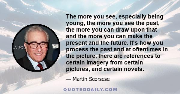 The more you see, especially being young, the more you see the past, the more you can draw upon that and the more you can make the present and the future. It's how you process the past and at oftentimes in the picture,