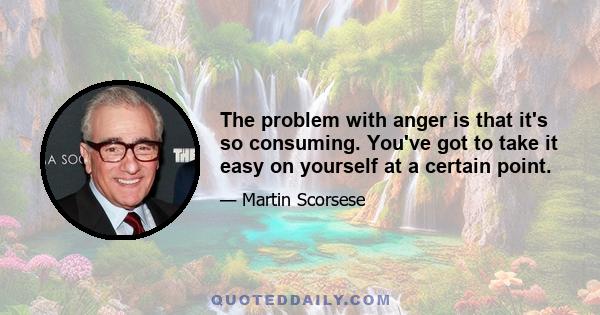 The problem with anger is that it's so consuming. You've got to take it easy on yourself at a certain point.