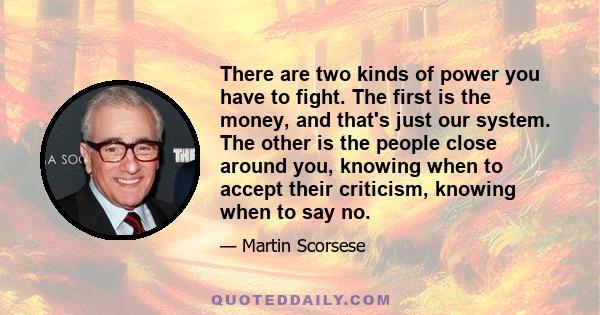 There are two kinds of power you have to fight. The first is the money, and that's just our system. The other is the people close around you, knowing when to accept their criticism, knowing when to say no.