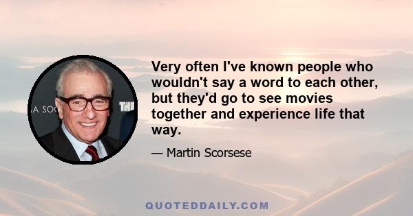 Very often I've known people who wouldn't say a word to each other, but they'd go to see movies together and experience life that way.